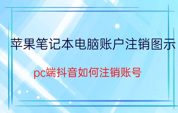 苹果笔记本电脑账户注销图示 pc端抖音如何注销账号？